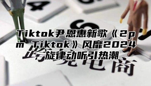 Tiktok尹恩惠新歌2pmTiktok风靡2025，旋律动听引热潮
