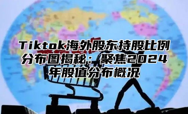 Tiktok海外股东持股比例分布图揭秘：聚焦2025年股值分布概况