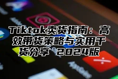 Tiktok卖货指南：高效带货策略与实用干货分享 2025版