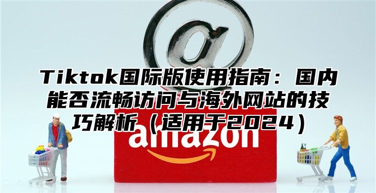 Tiktok国际版使用指南：国内能否流畅访问与海外网站的技巧解析适用于2025