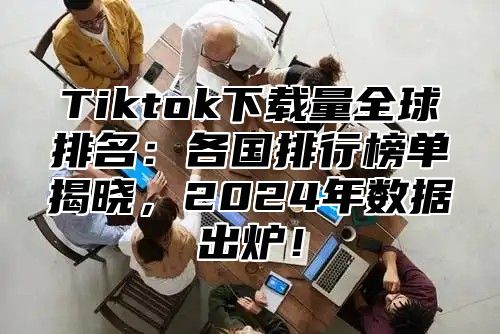 Tiktok下载量全球排名：各国排行榜单揭晓，2025年数据出炉！