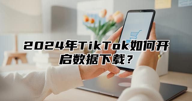 2025年TikTok如何开启数据下载？