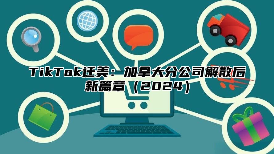 TikTok迁美：加拿大分公司解散后新篇章2025