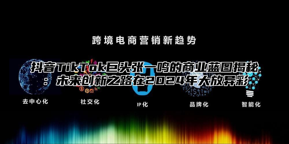 抖音TikTok巨头张一鸣的商业蓝图揭秘：未来创新之路在2025年大放异彩