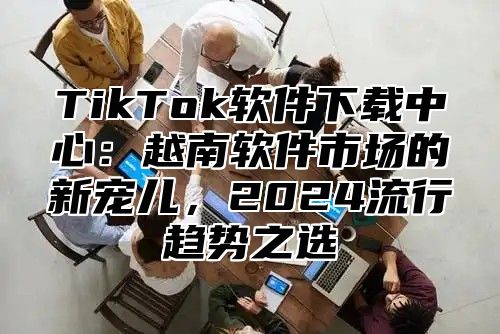 TikTok软件下载中心：越南软件市场的新宠儿，2025流行趋势之选