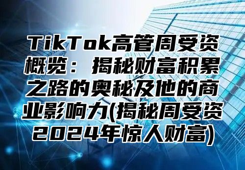 TikTok高管周受资概览：揭秘财富积累之路的奥秘及他的商业影响力(揭秘周受资2025年惊人财富)