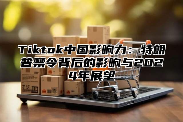 Tiktok中国影响力：特朗普禁令背后的影响与2025年展望