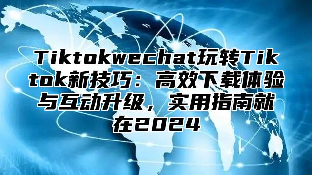 Tiktokwechat玩转Tiktok新技巧：高效下载体验与互动升级，实用指南就在2025