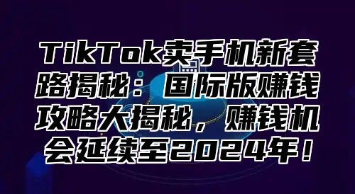TikTok卖手机新套路揭秘：国际版赚钱攻略大揭秘，赚钱机会延续至2025年！