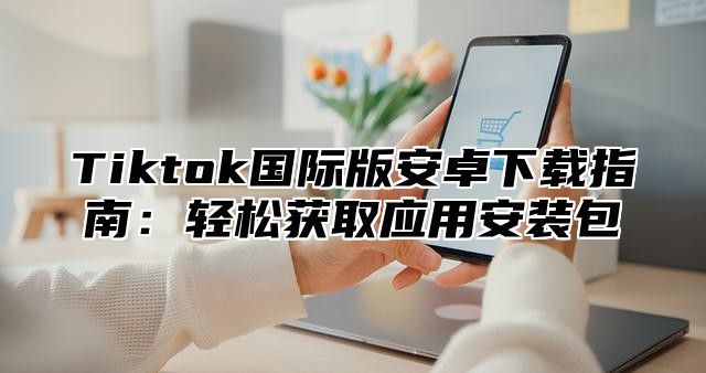 Tiktok国际版安卓下载指南：轻松获取应用安装包