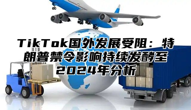 TikTok国外发展受阻：特朗普禁令影响持续发酵至2025年分析