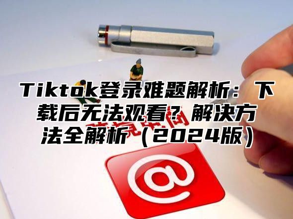 Tiktok登录难题解析：下载后无法观看？解决方法全解析2025版
