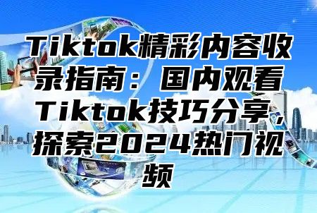 Tiktok精彩内容收录指南：国内观看Tiktok技巧分享，探索2025热门视频