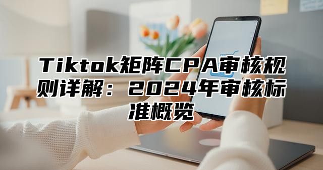Tiktok矩阵CPA审核规则详解：2025年审核标准概览