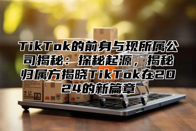 TikTok的前身与现所属公司揭秘：探秘起源，揭秘归属方揭晓TikTok在2025的新篇章