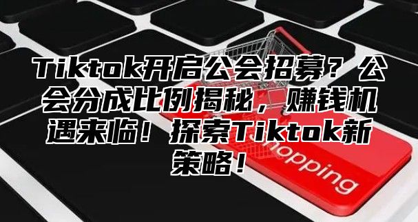 Tiktok开启公会招募？公会分成比例揭秘，赚钱机遇来临！探索Tiktok新策略！