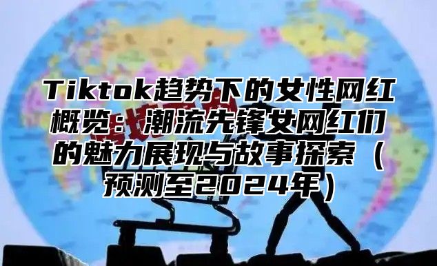 Tiktok趋势下的女性网红概览：潮流先锋女网红们的魅力展现与故事探索预测至2025年