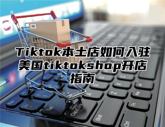 Tiktok本土店如何入驻美国tiktokshop开店指南