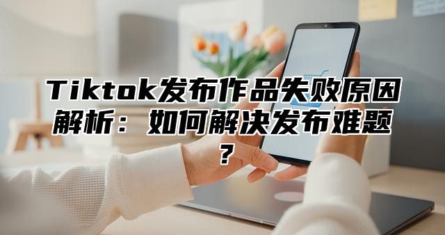 Tiktok发布作品失败原因解析：如何解决发布难题？