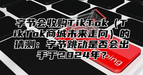 字节会收购TikTokTikTok商城未来走向的猜测：字节跳动是否会出手于2025年？