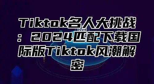 Tiktok名人大挑战：2025匹配下载国际版Tiktok风潮解密