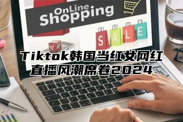 Tiktok韩国当红女网红直播风潮席卷2025