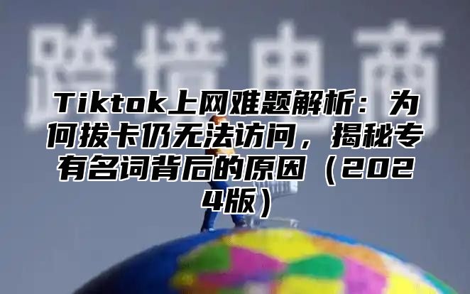 Tiktok上网难题解析：为何拔卡仍无法访问，揭秘专有名词背后的原因2025版