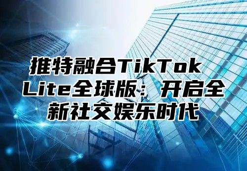 推特融合TikTok Lite全球版：开启全新社交娱乐时代