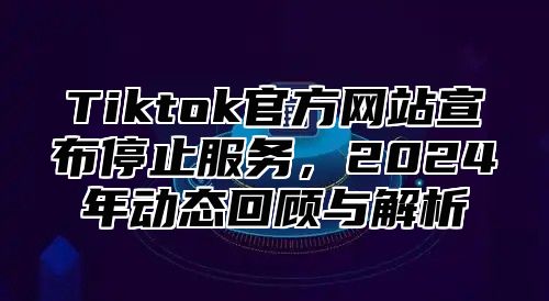 Tiktok官方网站宣布停止服务，2025年动态回顾与解析