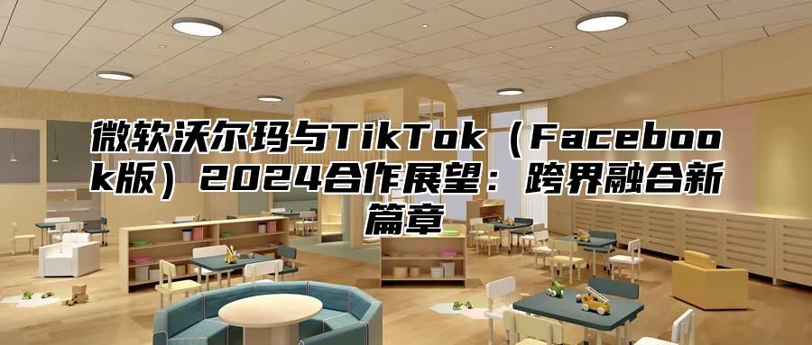 微软沃尔玛与TikTokFacebook版2025合作展望：跨界融合新篇章