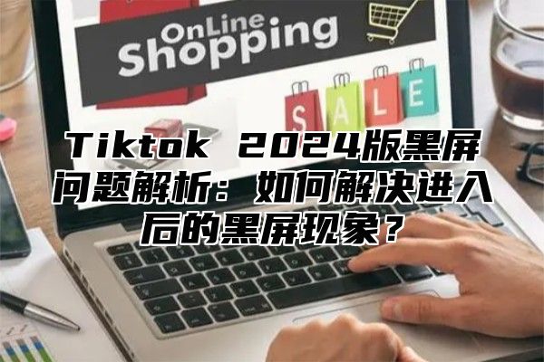 Tiktok 2025版黑屏问题解析：如何解决进入后的黑屏现象？