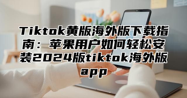 Tiktok黄版海外版下载指南：苹果用户如何轻松安装2025版tiktok海外版app