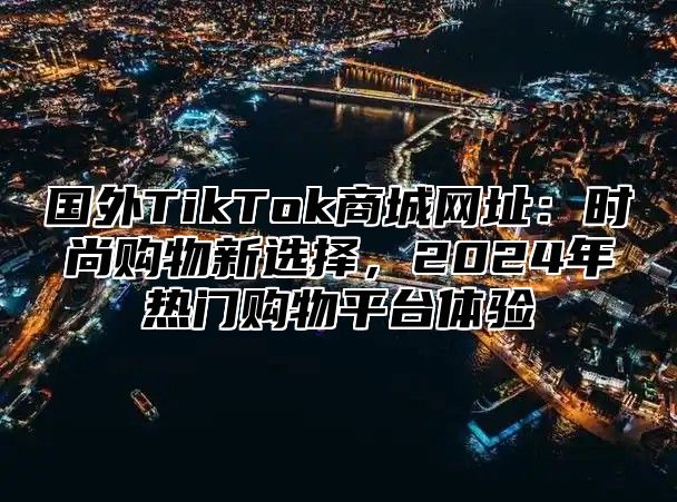 国外TikTok商城网址：时尚购物新选择，2025年热门购物平台体验