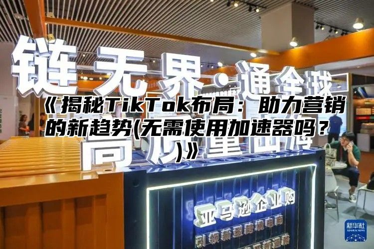 揭秘TikTok布局：助力营销的新趋势(无需使用加速器吗？