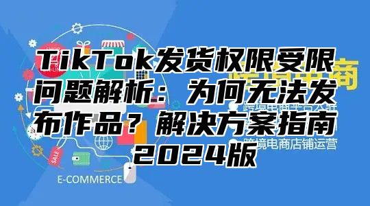 TikTok发货权限受限问题解析：为何无法发布作品？解决方案指南 2025版