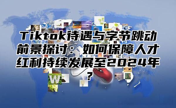 Tiktok待遇与字节跳动前景探讨：如何保障人才红利持续发展至2025年？