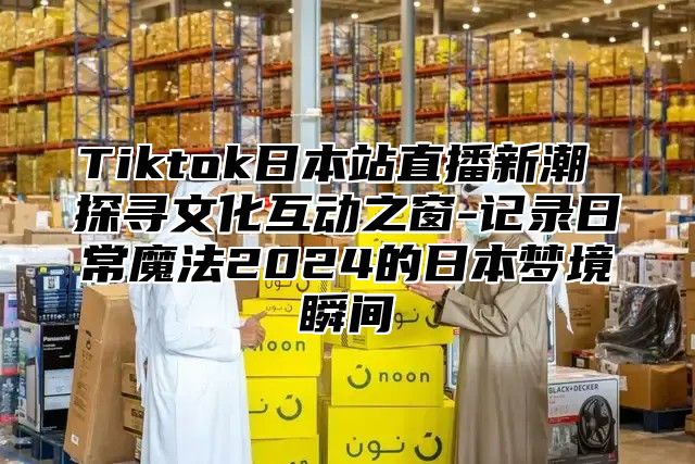 Tiktok日本站直播新潮 探寻文化互动之窗-记录日常魔法2025的日本梦境瞬间