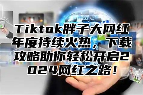 Tiktok胖子大网红年度持续火热，下载攻略助你轻松开启2025网红之路！