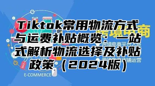 Tiktok常用物流方式与运费补贴概览：一站式解析物流选择及补贴政策2025版
