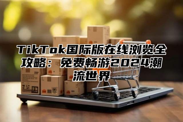 TikTok国际版在线浏览全攻略：免费畅游2025潮流世界