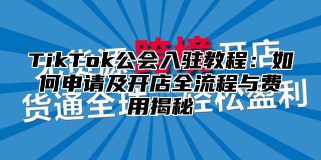 TikTok公会入驻教程：如何申请及开店全流程与费用揭秘