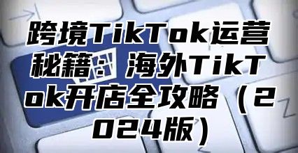 跨境TikTok运营秘籍：海外TikTok开店全攻略2025版