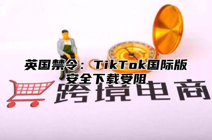 英国禁令：TikTok国际版安全下载受阻