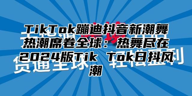 TikTok蹦迪抖音新潮舞热潮席卷全球：热舞尽在2025版Tik Tok日抖风潮