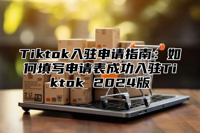 Tiktok入驻申请指南：如何填写申请表成功入驻Tiktok 2025版
