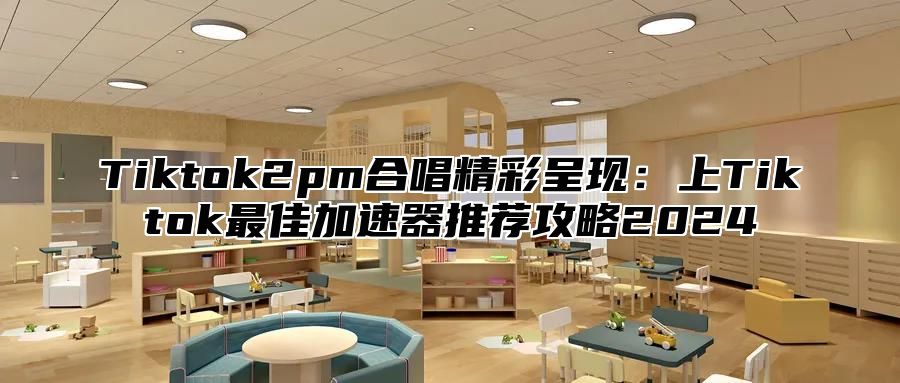 Tiktok2pm合唱精彩呈现：上Tiktok最佳加速器推荐攻略2025