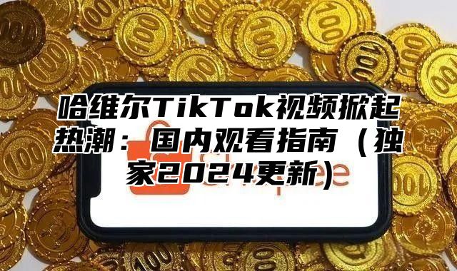 哈维尔TikTok视频掀起热潮：国内观看指南独家2025更新