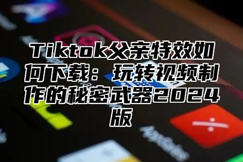 Tiktok父亲特效如何下载：玩转视频制作的秘密武器2025版