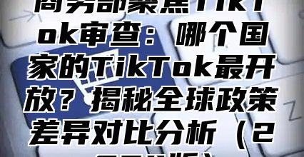商务部聚焦TikTok审查：哪个国家的TikTok最开放？揭秘全球政策差异对比分析2025版