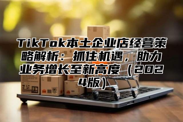 TikTok本土企业店经营策略解析：抓住机遇，助力业务增长至新高度2025版
